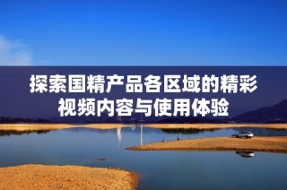探索国精产品各区域的精彩视频内容与使用体验