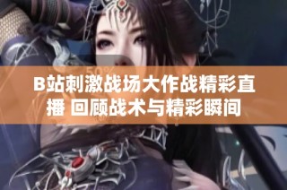 B站刺激战场大作战精彩直播 回顾战术与精彩瞬间