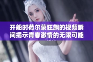 开船时荷尔蒙狂飙的视频瞬间揭示青春激情的无限可能