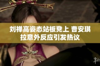刘禅高姿态站板凳上 曹安琪拉意外反应引发热议