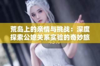 荒岛上的亲情与挑战：深度探索公媳关系实验的奇妙旅程