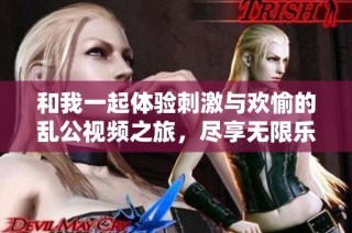 和我一起体验刺激与欢愉的乱公视频之旅，尽享无限乐趣与激情
