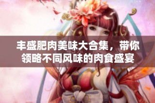 丰盛肥肉美味大合集，带你领略不同风味的肉食盛宴