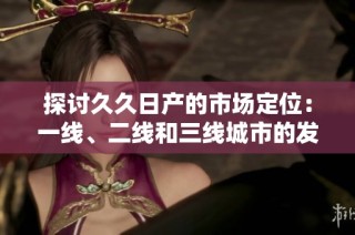 探讨久久日产的市场定位：一线、二线和三线城市的发展战略