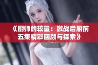 《厨师的较量：激战后厨前五集精彩回顾与探索》