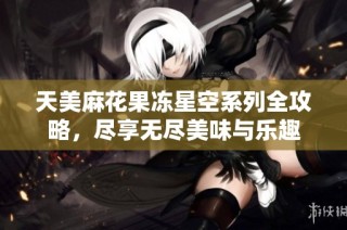 天美麻花果冻星空系列全攻略，尽享无尽美味与乐趣