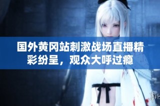 国外黄冈站刺激战场直播精彩纷呈，观众大呼过瘾
