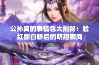 公孙离的表情包大揭秘：脸红翻白眼后的萌趣瞬间