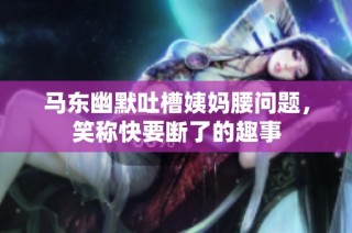 马东幽默吐槽姨妈腰问题，笑称快要断了的趣事