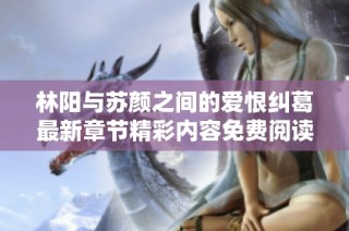 林阳与苏颜之间的爱恨纠葛最新章节精彩内容免费阅读解析