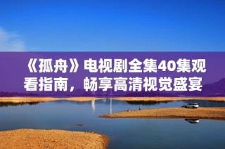 《孤舟》电视剧全集40集观看指南，畅享高清视觉盛宴不容错过