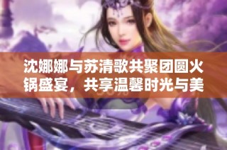 沈娜娜与苏清歌共聚团圆火锅盛宴，共享温馨时光与美好回忆