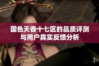 国色天香十七区的品质评测与用户真实反馈分析