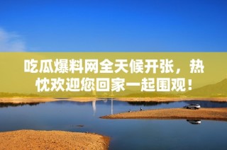 吃瓜爆料网全天候开张，热忱欢迎您回家一起围观！