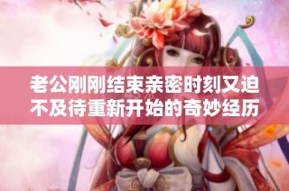 老公刚刚结束亲密时刻又迫不及待重新开始的奇妙经历