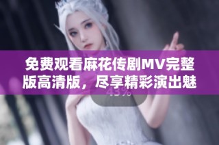 免费观看麻花传剧MV完整版高清版，尽享精彩演出魅力！