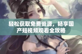 轻松获取免费资源，畅享国产短视频观看全攻略