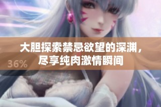 大胆探索禁忌欲望的深渊，尽享纯肉激情瞬间
