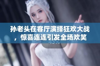 孙老头在客厅演绎狂欢大战，惊喜连连引发全场欢笑