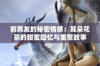 前男友的秘密情感：耳朵花茶的甜蜜回忆与重聚故事