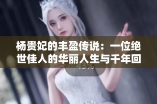 杨贵妃的丰盈传说：一位绝世佳人的华丽人生与千年回响