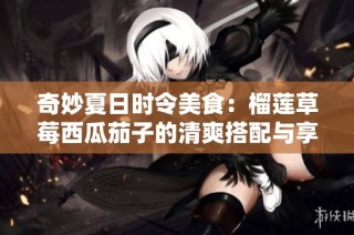 奇妙夏日时令美食：榴莲草莓西瓜茄子的清爽搭配与享受