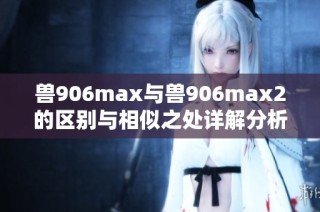 兽906max与兽906max2的区别与相似之处详解分析