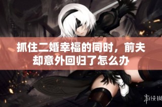 抓住二婚幸福的同时，前夫却意外回归了怎么办