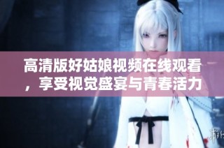 高清版好姑娘视频在线观看，享受视觉盛宴与青春活力
