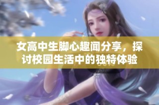 女高中生脚心趣闻分享，探讨校园生活中的独特体验