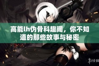 高能lh伪骨科趣闻，你不知道的那些故事与秘密