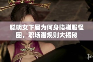 聪明女下属为何身陷驯服怪圈，职场潜规则大揭秘
