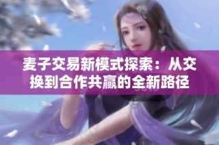麦子交易新模式探索：从交换到合作共赢的全新路径