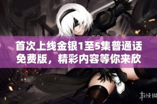 首次上线金银1至5集普通话免费版，精彩内容等你来欣赏！