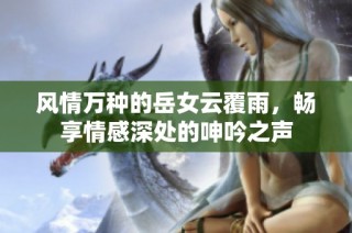 风情万种的岳女云覆雨，畅享情感深处的呻吟之声