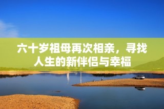 六十岁祖母再次相亲，寻找人生的新伴侣与幸福