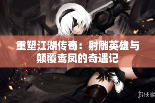 重塑江湖传奇：射雕英雄与颠覆鸾凤的奇遇记