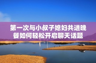 第一次与小叔子媳妇共进晚餐如何轻松开启聊天话题