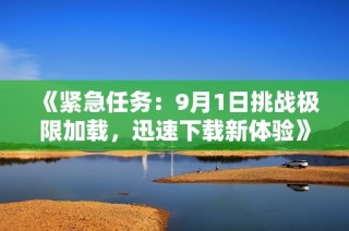 《紧急任务：9月1日挑战极限加载，迅速下载新体验》