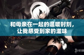 和母亲在一起的温暖时刻，让我感受到家的滋味