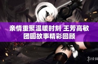 亲情重聚温暖时刻 王芳高敏团圆故事精彩回顾