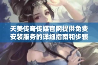 天美传奇传媒官网提供免费安装服务的详细指南和步骤