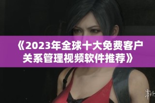 《2023年全球十大免费客户关系管理视频软件推荐》