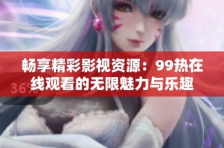 畅享精彩影视资源：99热在线观看的无限魅力与乐趣