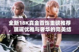 全新18K真金首饰重磅推荐，展现优雅与奢华的完美结合