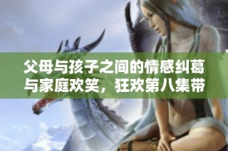 父母与孩子之间的情感纠葛与家庭欢笑，狂欢第八集带来的温馨故事