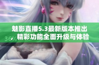 魅影直播5.3最新版本推出，精彩功能全面升级与体验提升
