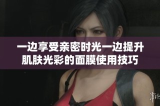一边享受亲密时光一边提升肌肤光彩的面膜使用技巧