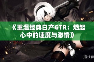 《重温经典日产GTR：燃起心中的速度与激情》