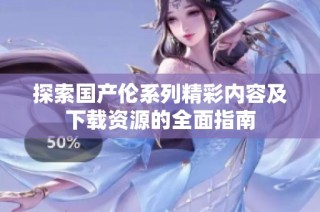 探索国产伦系列精彩内容及下载资源的全面指南